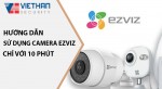 Hướng dẫn sử dụng camera wifi Ezviz đơn giản chỉ với 10 phút