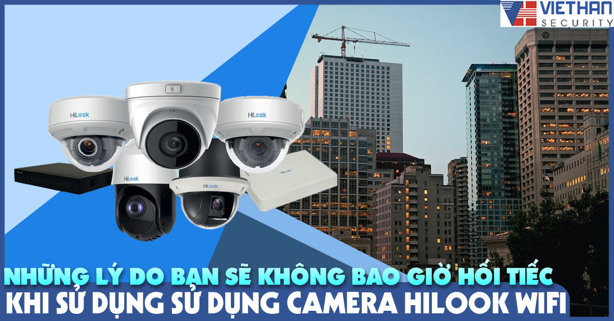 Những lý do bạn sẽ không bao giờ hối tiếc khi sử dụng camera Hilook Wifi